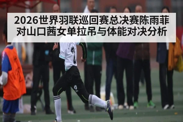 2026世界羽联巡回赛总决赛陈雨菲对山口茜女单拉吊与体能对决分析（kaiyun）