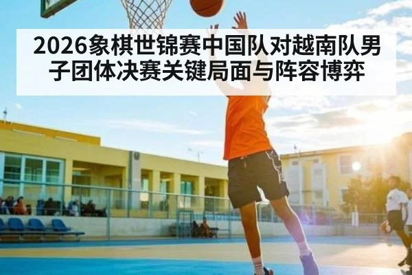 2026象棋世锦赛中国队对越南队男子团体决赛关键局面与阵容博弈