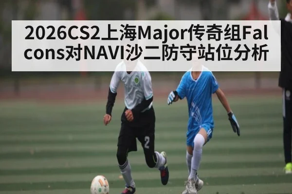 2026CS2上海Major传奇组Falcons对NAVI沙二防守站位分析